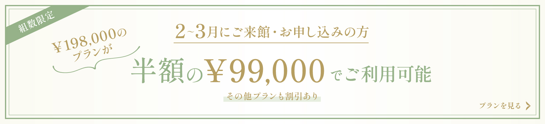 組数限定 2～3月にご来館・お申し込みの方 ￥198,000のプランが半額の￥99,000でご利用可能 その他プランも割引あり プランを見る